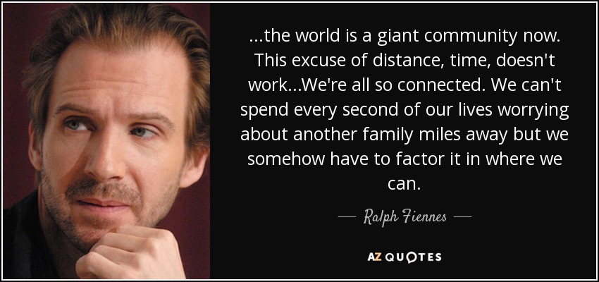 ...the world is a giant community now. This excuse of distance, time, doesn't work...We're all so connected. We can't spend every second of our lives worrying about another family miles away but we somehow have to factor it in where we can. - Ralph Fiennes