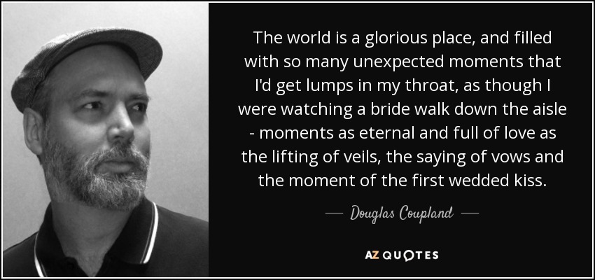 The world is a glorious place, and filled with so many unexpected moments that I'd get lumps in my throat, as though I were watching a bride walk down the aisle - moments as eternal and full of love as the lifting of veils, the saying of vows and the moment of the first wedded kiss. - Douglas Coupland