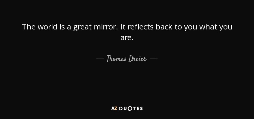 The world is a great mirror. It reflects back to you what you are. - Thomas Dreier