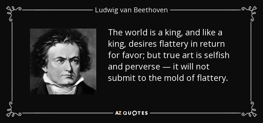 The world is a king, and like a king, desires flattery in return for favor; but true art is selfish and perverse — it will not submit to the mold of flattery. - Ludwig van Beethoven