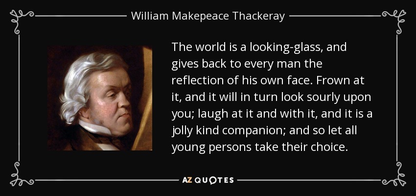 The world is a looking-glass, and gives back to every man the reflection of his own face. Frown at it, and it will in turn look sourly upon you; laugh at it and with it, and it is a jolly kind companion; and so let all young persons take their choice. - William Makepeace Thackeray