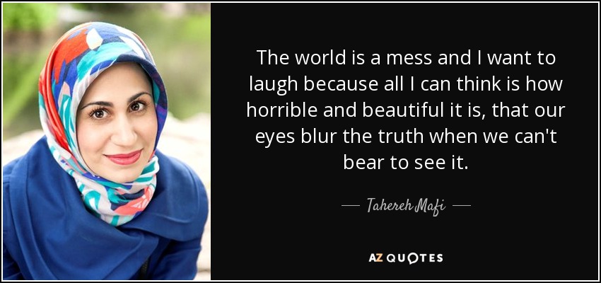 The world is a mess and I want to laugh because all I can think is how horrible and beautiful it is, that our eyes blur the truth when we can't bear to see it. - Tahereh Mafi