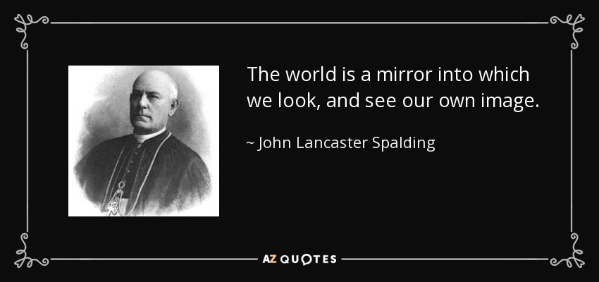 The world is a mirror into which we look, and see our own image. - John Lancaster Spalding