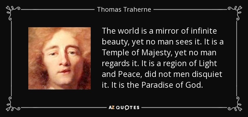 The world is a mirror of infinite beauty, yet no man sees it. It is a Temple of Majesty, yet no man regards it. It is a region of Light and Peace, did not men disquiet it. It is the Paradise of God. - Thomas Traherne