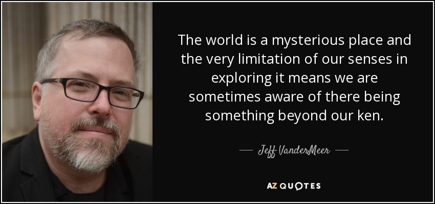 The world is a mysterious place and the very limitation of our senses in exploring it means we are sometimes aware of there being something beyond our ken. - Jeff VanderMeer