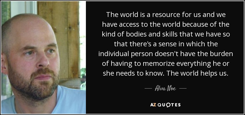 The world is a resource for us and we have access to the world because of the kind of bodies and skills that we have so that there's a sense in which the individual person doesn't have the burden of having to memorize everything he or she needs to know. The world helps us. - Alva Noe