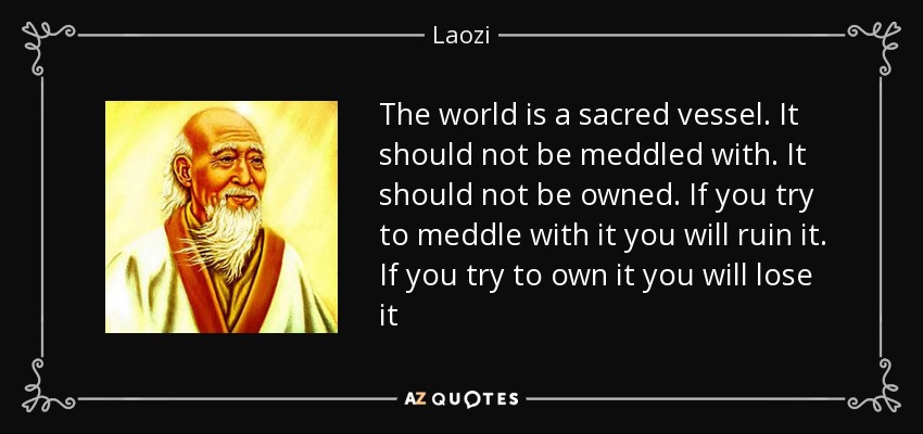 The world is a sacred vessel. It should not be meddled with. It should not be owned. If you try to meddle with it you will ruin it. If you try to own it you will lose it - Laozi