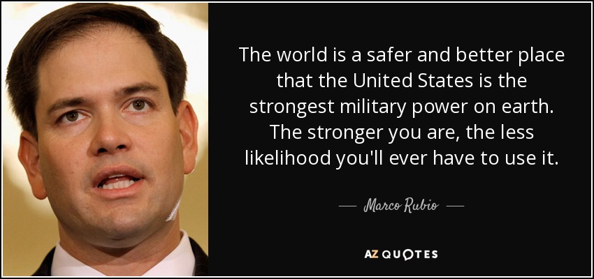 The world is a safer and better place that the United States is the strongest military power on earth. The stronger you are, the less likelihood you'll ever have to use it. - Marco Rubio