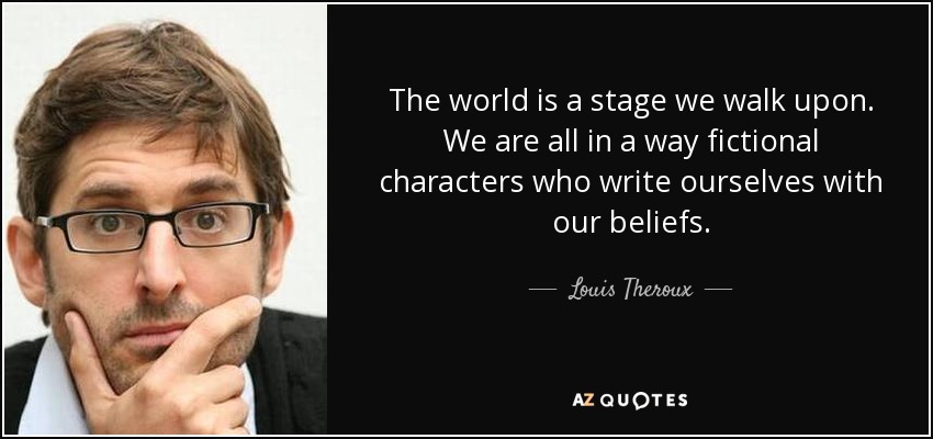 The world is a stage we walk upon. We are all in a way fictional characters who write ourselves with our beliefs. - Louis Theroux