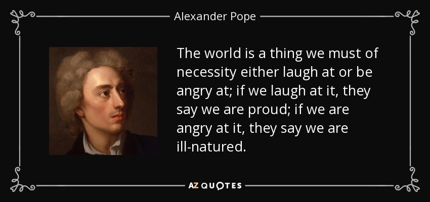 The world is a thing we must of necessity either laugh at or be angry at; if we laugh at it, they say we are proud; if we are angry at it, they say we are ill-natured. - Alexander Pope