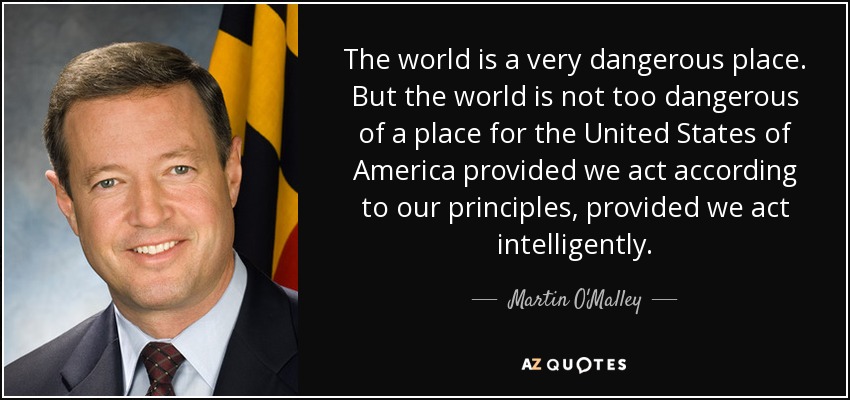 The world is a very dangerous place. But the world is not too dangerous of a place for the United States of America provided we act according to our principles, provided we act intelligently. - Martin O'Malley