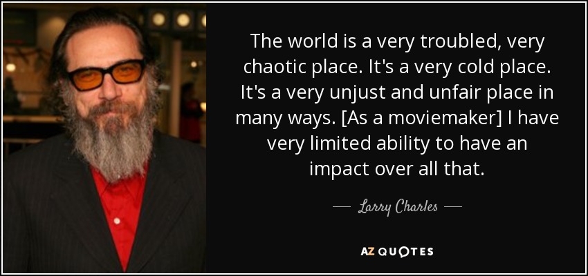 The world is a very troubled, very chaotic place. It's a very cold place. It's a very unjust and unfair place in many ways. [As a moviemaker] I have very limited ability to have an impact over all that. - Larry Charles