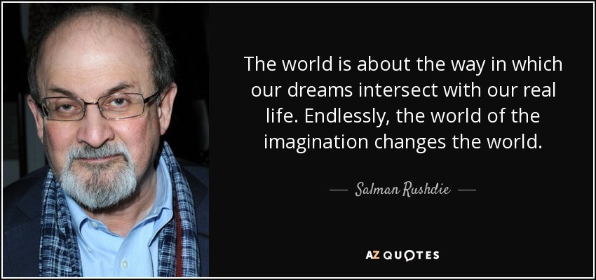 The world is about the way in which our dreams intersect with our real life. Endlessly, the world of the imagination changes the world. - Salman Rushdie