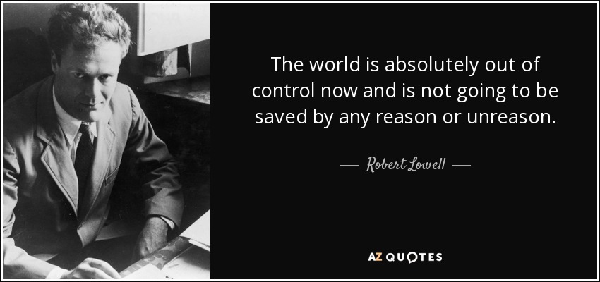 The world is absolutely out of control now and is not going to be saved by any reason or unreason. - Robert Lowell