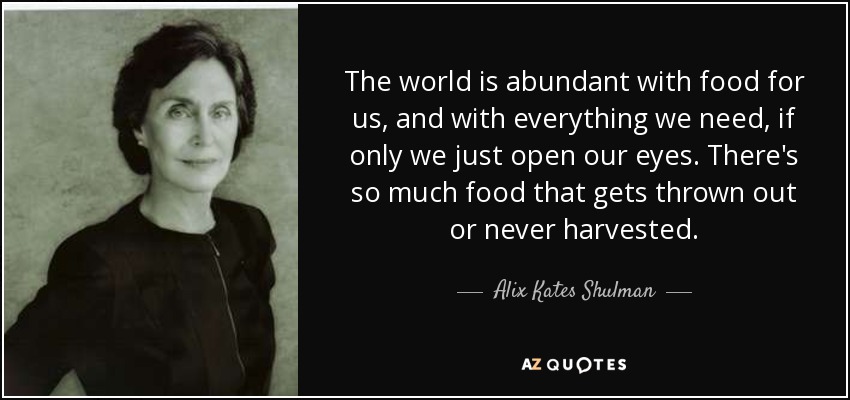 The world is abundant with food for us, and with everything we need, if only we just open our eyes. There's so much food that gets thrown out or never harvested. - Alix Kates Shulman