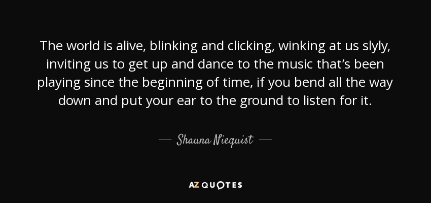 The world is alive, blinking and clicking, winking at us slyly, inviting us to get up and dance to the music that’s been playing since the beginning of time, if you bend all the way down and put your ear to the ground to listen for it. - Shauna Niequist