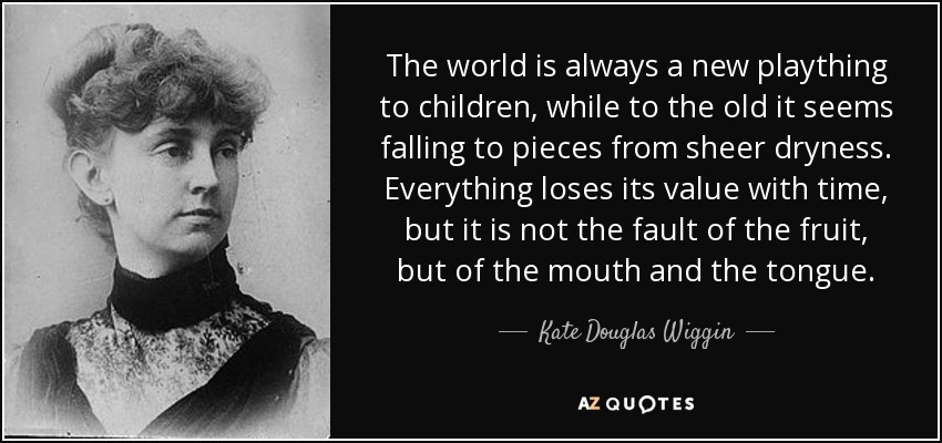 The world is always a new plaything to children, while to the old it seems falling to pieces from sheer dryness. Everything loses its value with time, but it is not the fault of the fruit, but of the mouth and the tongue. - Kate Douglas Wiggin