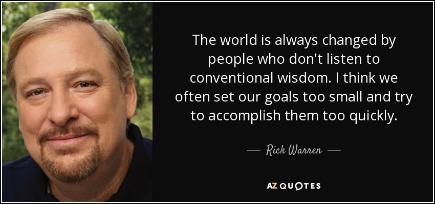 The world is always changed by people who don't listen to conventional wisdom. I think we often set our goals too small and try to accomplish them too quickly. - Rick Warren