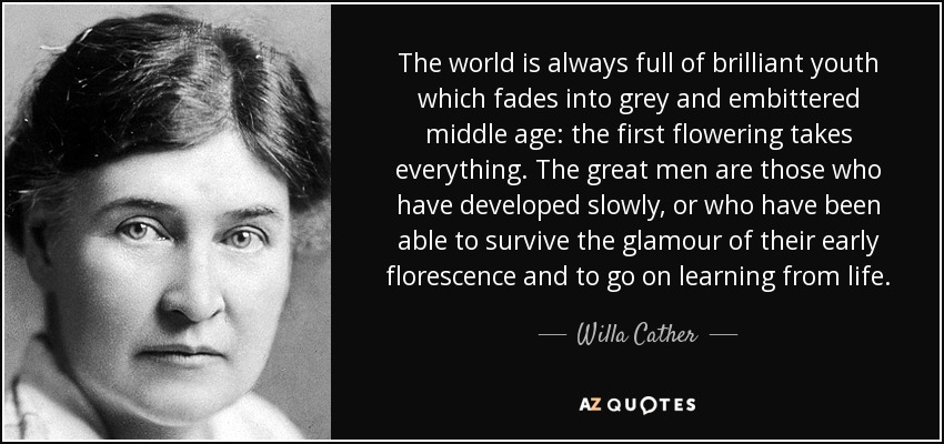 The world is always full of brilliant youth which fades into grey and embittered middle age: the first flowering takes everything. The great men are those who have developed slowly, or who have been able to survive the glamour of their early florescence and to go on learning from life. - Willa Cather