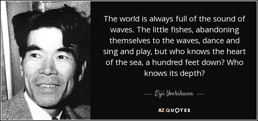 The world is always full of the sound of waves. The little fishes, abandoning themselves to the waves, dance and sing and play, but who knows the heart of the sea, a hundred feet down? Who knows its depth? - Eiji Yoshikawa