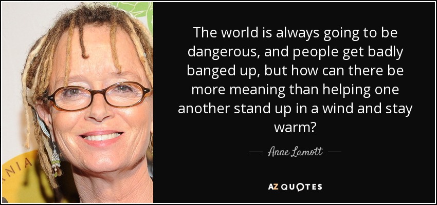 The world is always going to be dangerous, and people get badly banged up, but how can there be more meaning than helping one another stand up in a wind and stay warm? - Anne Lamott