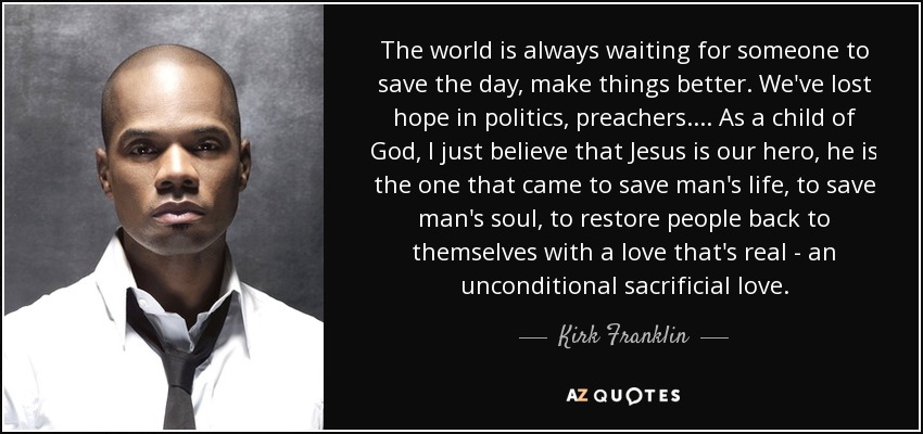 The world is always waiting for someone to save the day, make things better. We've lost hope in politics, preachers. ... As a child of God, I just believe that Jesus is our hero, he is the one that came to save man's life, to save man's soul, to restore people back to themselves with a love that's real - an unconditional sacrificial love. - Kirk Franklin