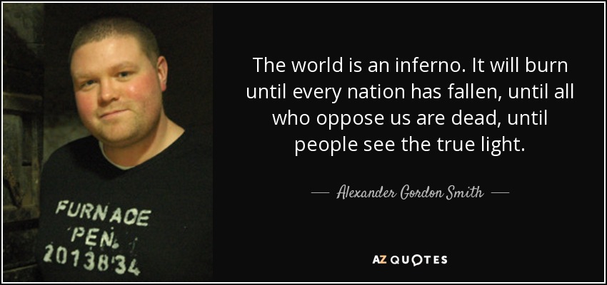 The world is an inferno. It will burn until every nation has fallen, until all who oppose us are dead, until people see the true light. - Alexander Gordon Smith