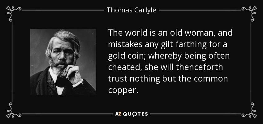 The world is an old woman, and mistakes any gilt farthing for a gold coin; whereby being often cheated, she will thenceforth trust nothing but the common copper. - Thomas Carlyle