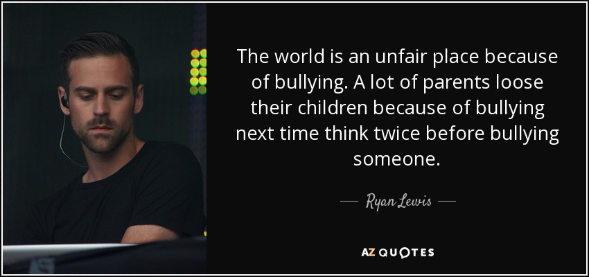 The world is an unfair place because of bullying. A lot of parents loose their children because of bullying next time think twice before bullying someone. - Ryan Lewis
