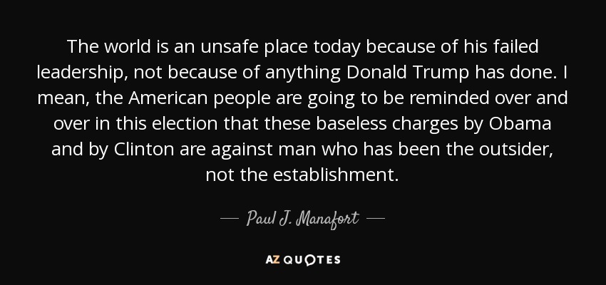 The world is an unsafe place today because of his failed leadership, not because of anything Donald Trump has done. I mean, the American people are going to be reminded over and over in this election that these baseless charges by Obama and by Clinton are against man who has been the outsider, not the establishment. - Paul J. Manafort