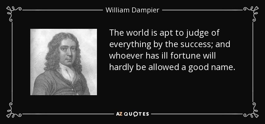 The world is apt to judge of everything by the success; and whoever has ill fortune will hardly be allowed a good name. - William Dampier