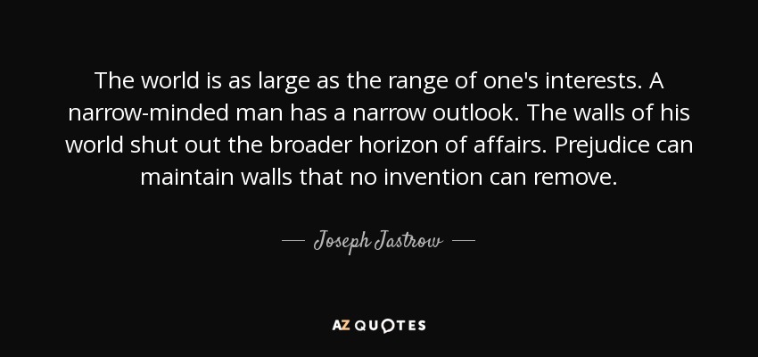 The world is as large as the range of one's interests. A narrow-minded man has a narrow outlook. The walls of his world shut out the broader horizon of affairs. Prejudice can maintain walls that no invention can remove. - Joseph Jastrow