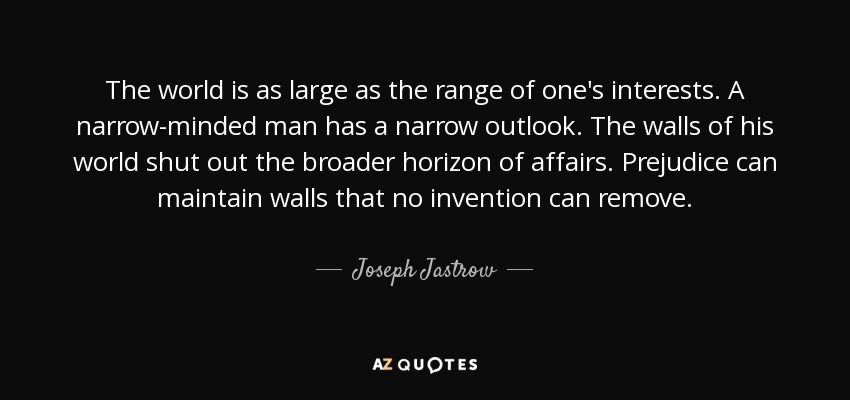 The world is as large as the range of one's interests. A narrow-minded man has a narrow outlook. The walls of his world shut out the broader horizon of affairs. Prejudice can maintain walls that no invention can remove. - Joseph Jastrow