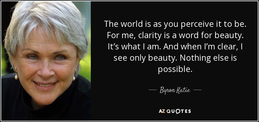The world is as you perceive it to be. For me, clarity is a word for beauty. It’s what I am. And when I’m clear, I see only beauty. Nothing else is possible. - Byron Katie