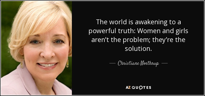 The world is awakening to a powerful truth: Women and girls aren’t the problem; they’re the solution. - Christiane Northrup