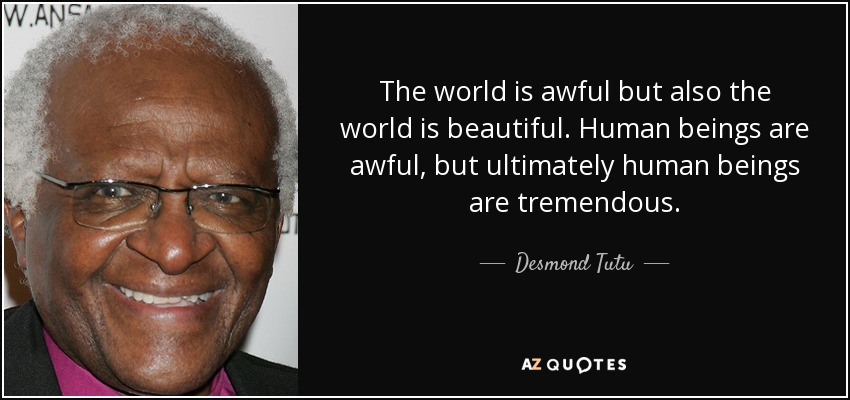 The world is awful but also the world is beautiful. Human beings are awful, but ultimately human beings are tremendous. - Desmond Tutu