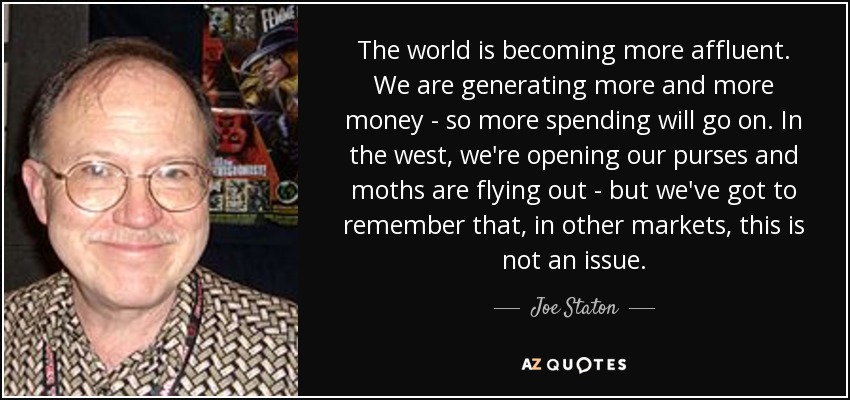 The world is becoming more affluent. We are generating more and more money - so more spending will go on. In the west, we're opening our purses and moths are flying out - but we've got to remember that, in other markets, this is not an issue. - Joe Staton