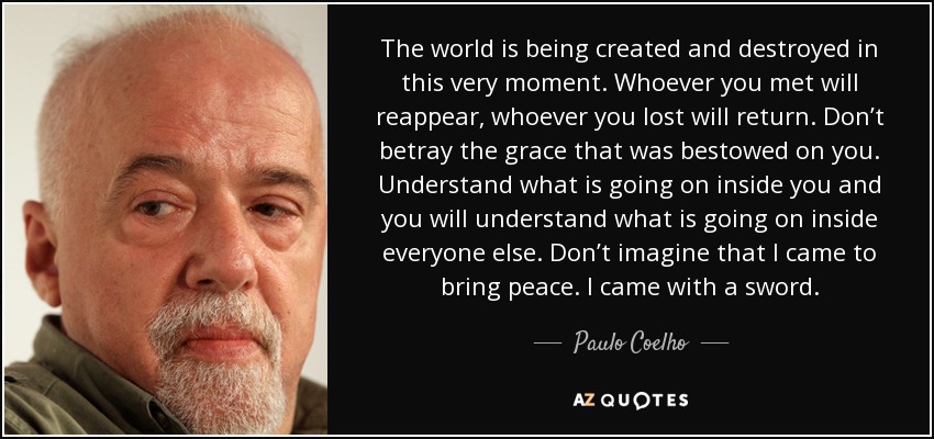 The world is being created and destroyed in this very moment. Whoever you met will reappear, whoever you lost will return. Don’t betray the grace that was bestowed on you. Understand what is going on inside you and you will understand what is going on inside everyone else. Don’t imagine that I came to bring peace. I came with a sword. - Paulo Coelho