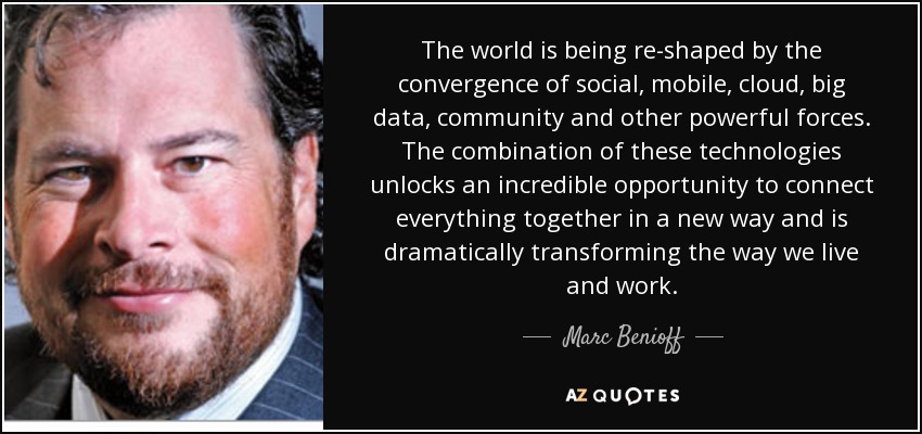 The world is being re-shaped by the convergence of social, mobile, cloud, big data, community and other powerful forces. The combination of these technologies unlocks an incredible opportunity to connect everything together in a new way and is dramatically transforming the way we live and work. - Marc Benioff