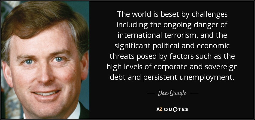 The world is beset by challenges including the ongoing danger of international terrorism, and the significant political and economic threats posed by factors such as the high levels of corporate and sovereign debt and persistent unemployment. - Dan Quayle
