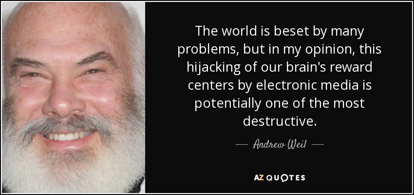 The world is beset by many problems, but in my opinion, this hijacking of our brain's reward centers by electronic media is potentially one of the most destructive. - Andrew Weil