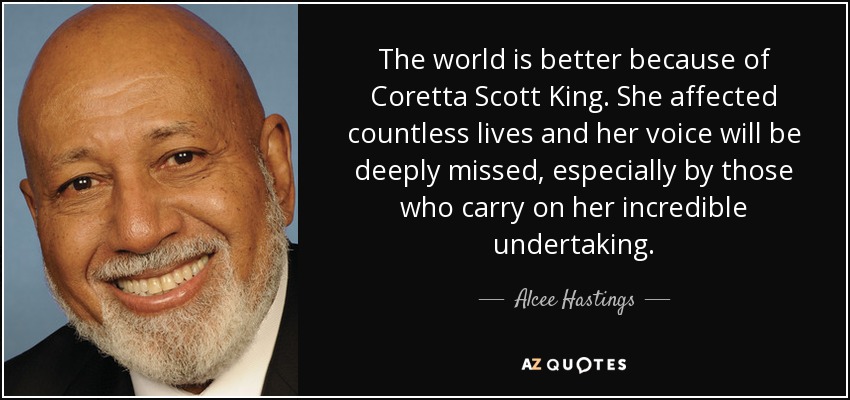 The world is better because of Coretta Scott King. She affected countless lives and her voice will be deeply missed, especially by those who carry on her incredible undertaking. - Alcee Hastings