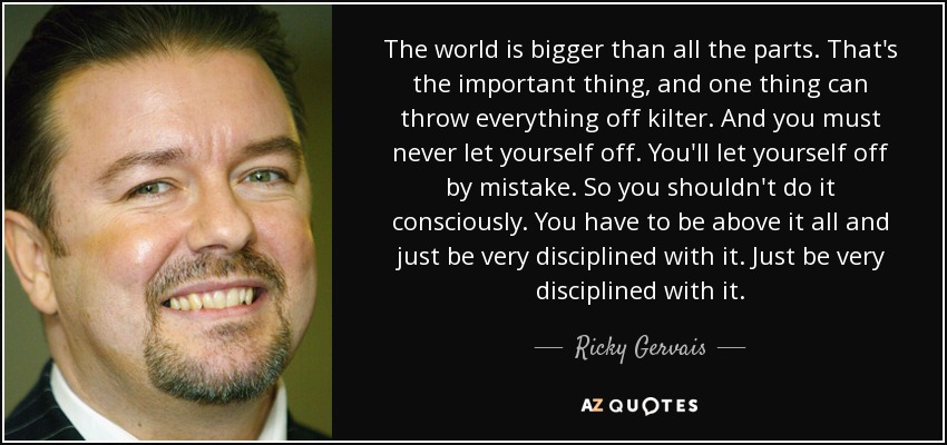 The world is bigger than all the parts. That's the important thing, and one thing can throw everything off kilter. And you must never let yourself off. You'll let yourself off by mistake. So you shouldn't do it consciously. You have to be above it all and just be very disciplined with it. Just be very disciplined with it. - Ricky Gervais