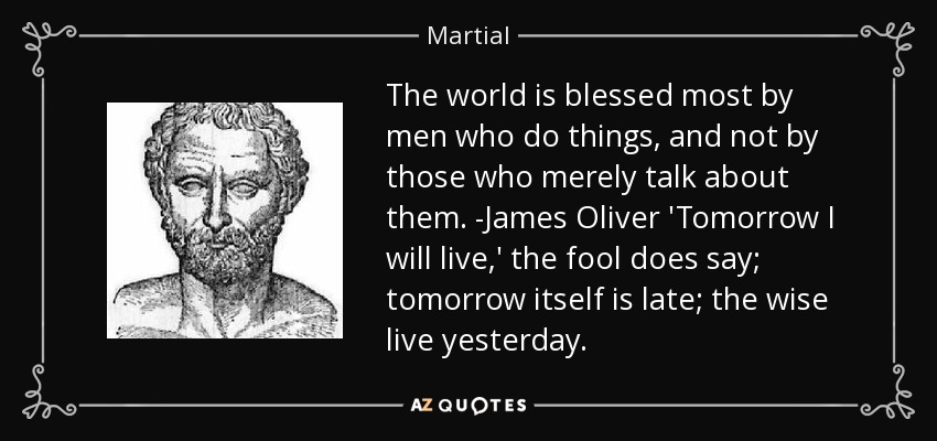 The world is blessed most by men who do things, and not by those who merely talk about them. -James Oliver 'Tomorrow I will live,' the fool does say; tomorrow itself is late; the wise live yesterday. - Martial