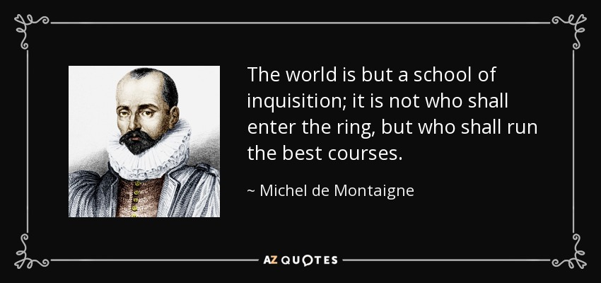 The world is but a school of inquisition; it is not who shall enter the ring, but who shall run the best courses. - Michel de Montaigne