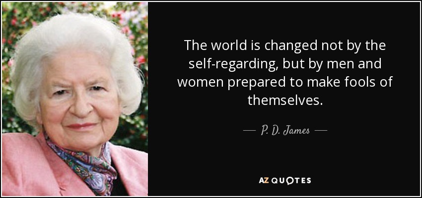 The world is changed not by the self-regarding, but by men and women prepared to make fools of themselves. - P. D. James