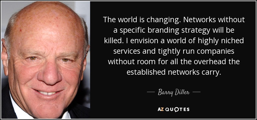 The world is changing. Networks without a specific branding strategy will be killed. I envision a world of highly niched services and tightly run companies without room for all the overhead the established networks carry. - Barry Diller