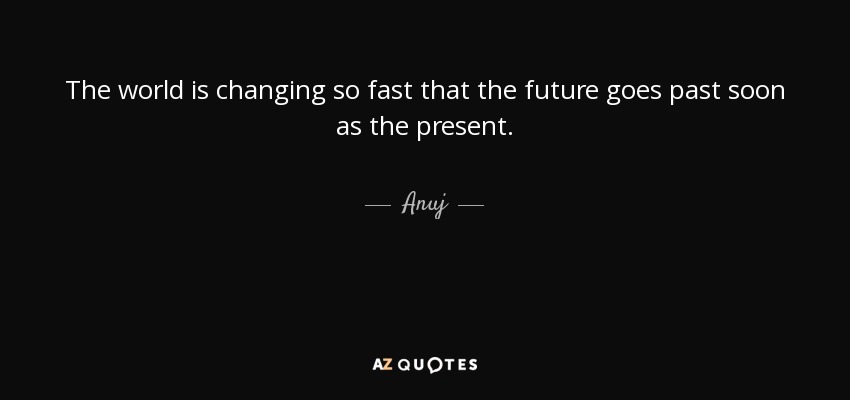 The world is changing so fast that the future goes past soon as the present. - Anuj