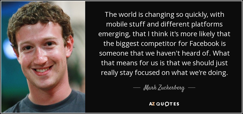 The world is changing so quickly, with mobile stuff and different platforms emerging, that I think it's more likely that the biggest competitor for Facebook is someone that we haven't heard of. What that means for us is that we should just really stay focused on what we're doing. - Mark Zuckerberg