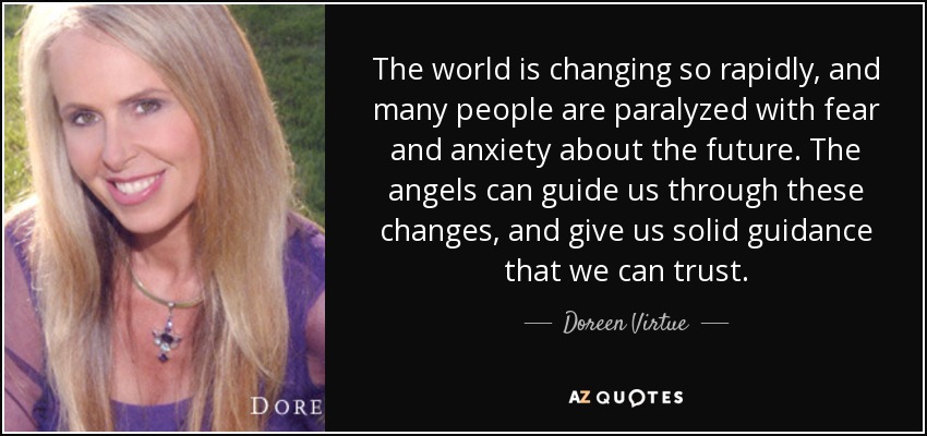 The world is changing so rapidly, and many people are paralyzed with fear and anxiety about the future. The angels can guide us through these changes, and give us solid guidance that we can trust. - Doreen Virtue